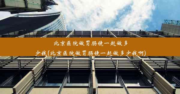 北京医院做胃肠镜一起做多少钱(北京医院做胃肠镜一起做多少钱啊)