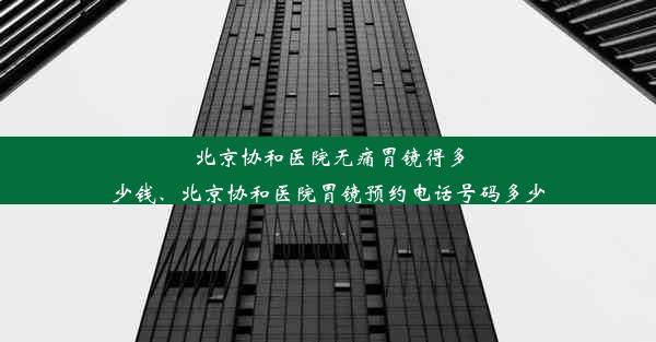 北京协和医院无痛胃镜得多少钱、北京协和医院胃镜预约电话号码多少