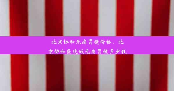 北京协和无痛胃镜价格、北京协和医院做无痛胃镜多少钱