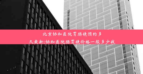 北京协和医院胃肠镜预约多久最新;协和医院肠胃镜价格一般多少钱