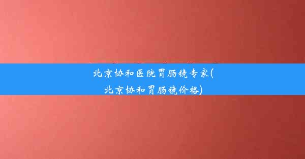 北京协和医院胃肠镜专家(北京协和胃肠镜价格)