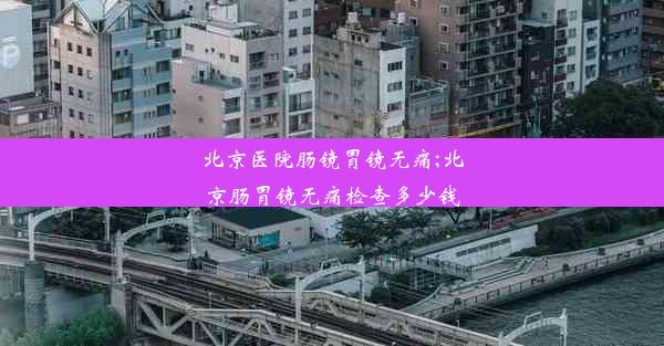 北京医院肠镜胃镜无痛;北京肠胃镜无痛检查多少钱