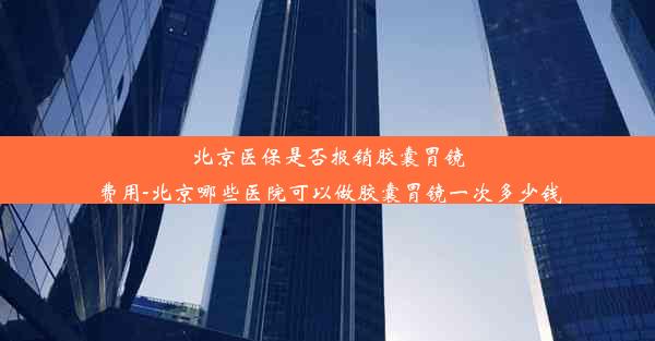 北京医保是否报销胶囊胃镜费用-北京哪些医院可以做胶囊胃镜一次多少钱