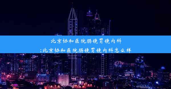 北京协和医院肠镜胃镜内科;北京协和医院肠镜胃镜内科怎么样