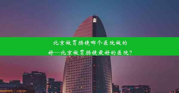 北京做胃肠镜哪个医院做的好—北京做胃肠镜最好的医院？