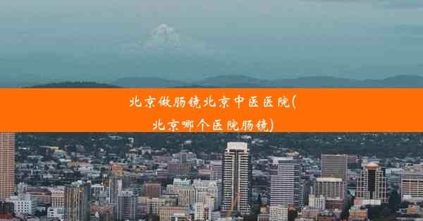 北京做肠镜北京中医医院(北京哪个医院肠镜)