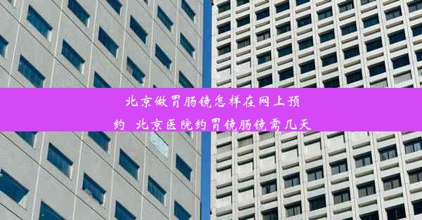 北京做胃肠镜怎样在网上预约_北京医院约胃镜肠镜需几天