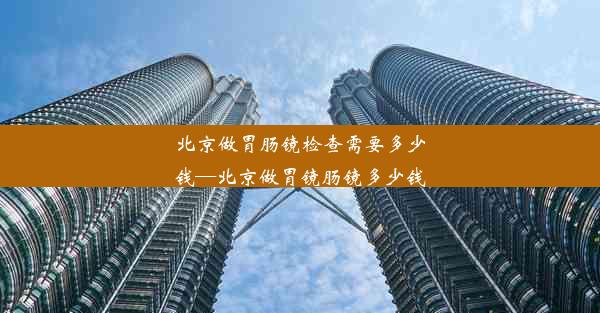 北京做胃肠镜检查需要多少钱—北京做胃镜肠镜多少钱