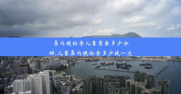 鼻内镜检查儿童需要多少分钟,儿童鼻内镜检查多少钱一次