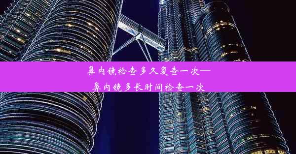 鼻内镜检查多久复查一次—鼻内镜多长时间检查一次