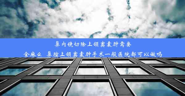 鼻内镜切除上颌窦囊肿需要全麻么_鼻腔上颌窦囊肿手术一般医院都可以做吗