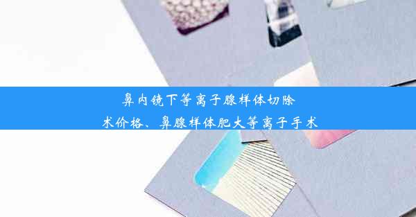 鼻内镜下等离子腺样体切除术价格、鼻腺样体肥大等离子手术