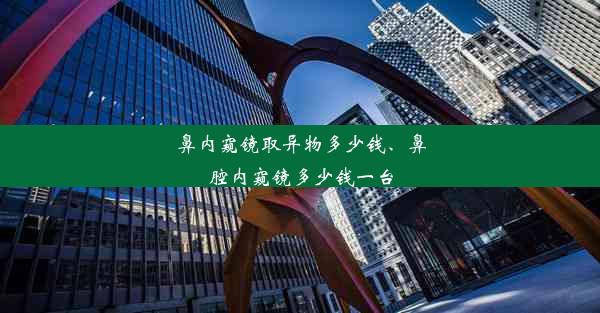 鼻内窥镜取异物多少钱、鼻腔内窥镜多少钱一台