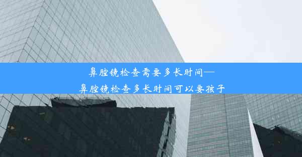 鼻腔镜检查需要多长时间—鼻腔镜检查多长时间可以要孩子