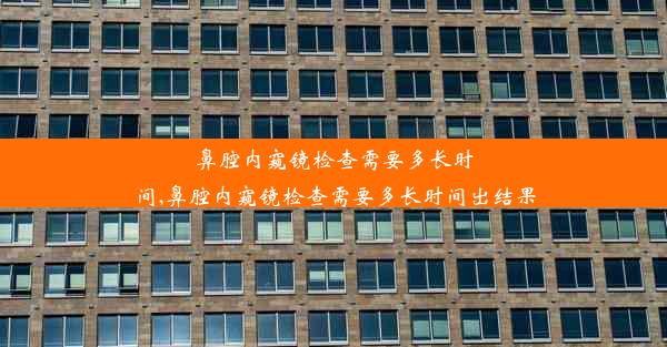 鼻腔内窥镜检查需要多长时间,鼻腔内窥镜检查需要多长时间出结果