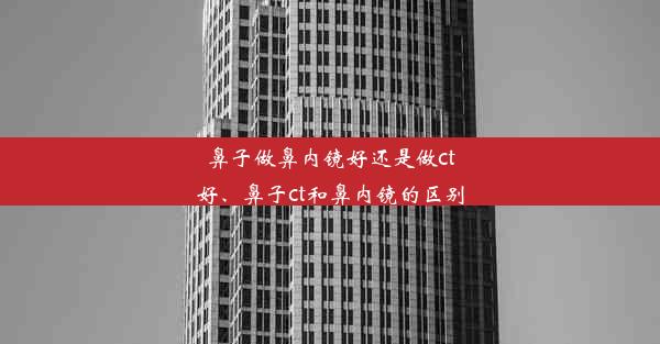 鼻子做鼻内镜好还是做ct好、鼻子ct和鼻内镜的区别