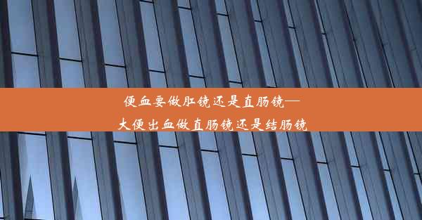 便血要做肛镜还是直肠镜—大便出血做直肠镜还是结肠镜