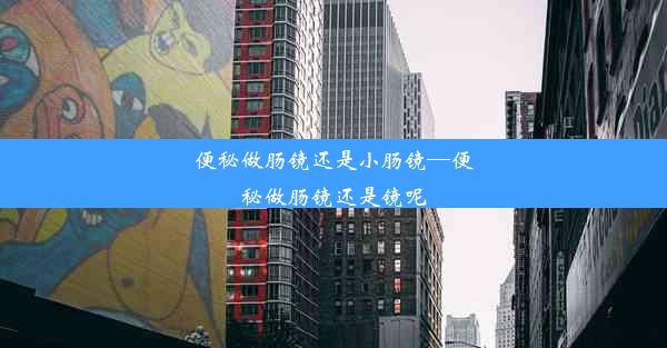 便秘做肠镜还是小肠镜—便秘做肠镜还是镜呢