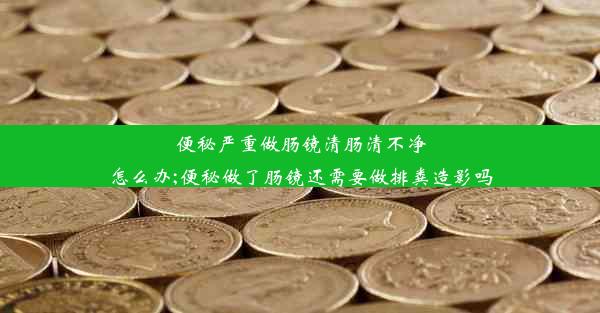 便秘严重做肠镜清肠清不净怎么办;便秘做了肠镜还需要做排粪造影吗