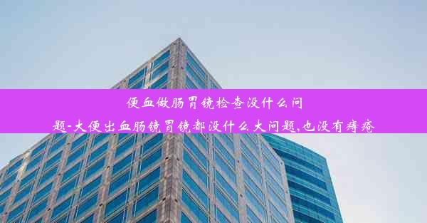 便血做肠胃镜检查没什么问题-大便出血肠镜胃镜都没什么大问题,也没有痔疮