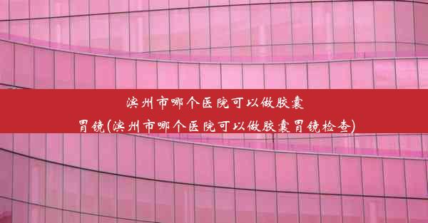 滨州市哪个医院可以做胶囊胃镜(滨州市哪个医院可以做胶囊胃镜检查)