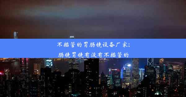 不插管的胃肠镜设备厂家;肠镜胃镜有没有不插管的