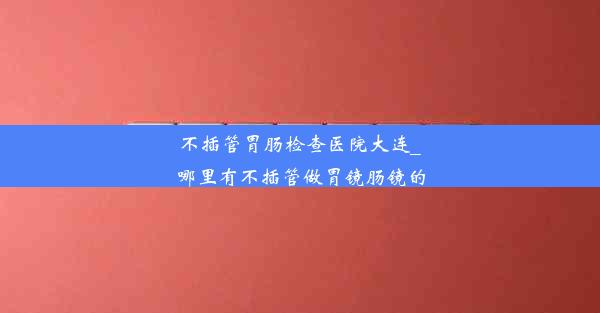 不插管胃肠检查医院大连_哪里有不插管做胃镜肠镜的