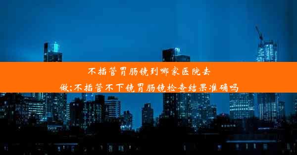 不插管胃肠镜到哪家医院去做;不插管不下镜胃肠镜检查结果准确吗