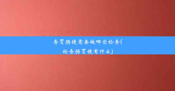 查胃肠镜需要做哪些检查(检查肠胃镜有什么)