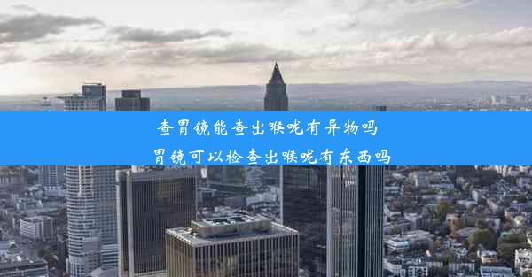 查胃镜能查出喉咙有异物吗_胃镜可以检查出喉咙有东西吗