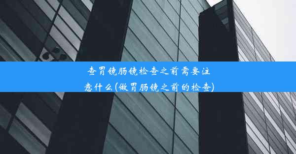 查胃镜肠镜检查之前需要注意什么(做胃肠镜之前的检查)