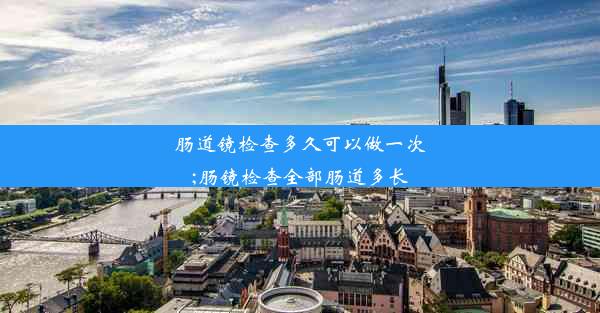 肠道镜检查多久可以做一次;肠镜检查全部肠道多长