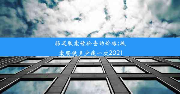 肠道胶囊镜检查的价格;胶囊肠镜多少钱一次2021