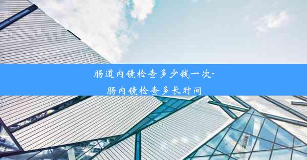 肠道内镜检查多少钱一次-肠内镜检查多长时间