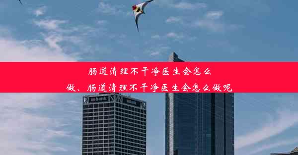 肠道清理不干净医生会怎么做、肠道清理不干净医生会怎么做呢