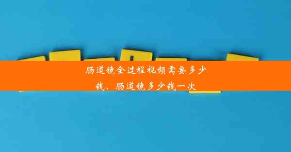 肠道镜全过程视频需要多少钱、肠道镜多少钱一次