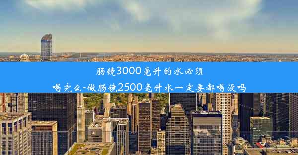 肠镜3000毫升的水必须喝完么-做肠镜2500毫升水一定要都喝没吗