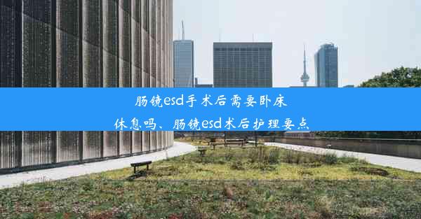 肠镜esd手术后需要卧床休息吗、肠镜esd术后护理要点