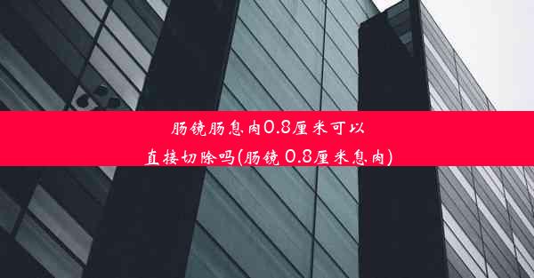 肠镜肠息肉0.8厘米可以直接切除吗(肠镜 0.8厘米息肉)