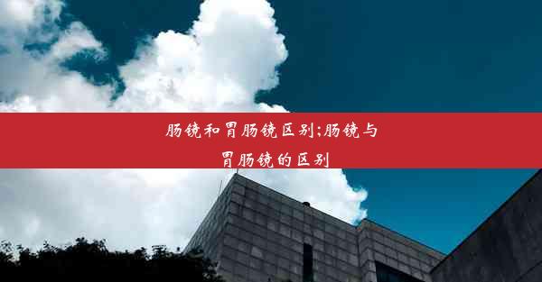 肠镜和胃肠镜区别;肠镜与胃肠镜的区别