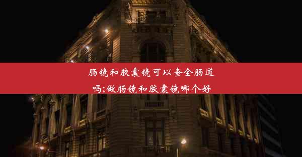 肠镜和胶囊镜可以查全肠道吗;做肠镜和胶囊镜哪个好