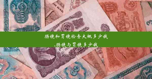 肠镜和胃镜检查大概多少钱,肠镜与胃镜多少钱