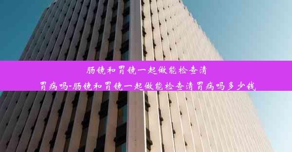 肠镜和胃镜一起做能检查清胃病吗-肠镜和胃镜一起做能检查清胃病吗多少钱