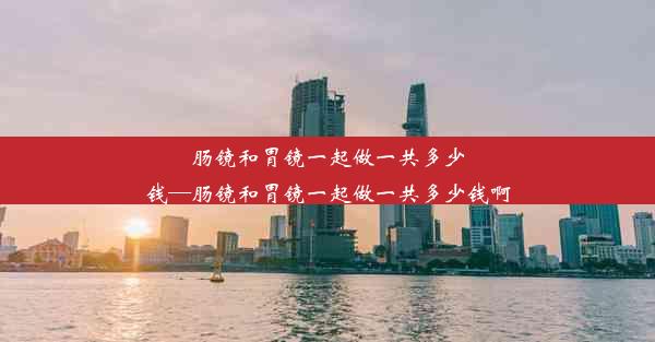 肠镜和胃镜一起做一共多少钱—肠镜和胃镜一起做一共多少钱啊