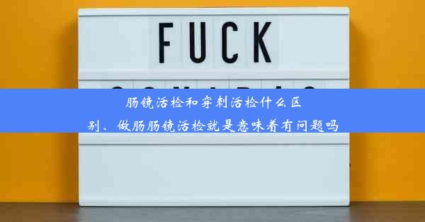 肠镜活检和穿刺活检什么区别、做肠肠镜活检就是意味着有问题吗