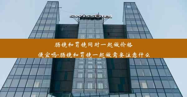 肠镜和胃镜同时一起做价格便宜吗-肠镜和胃镜一起做需要注意什么