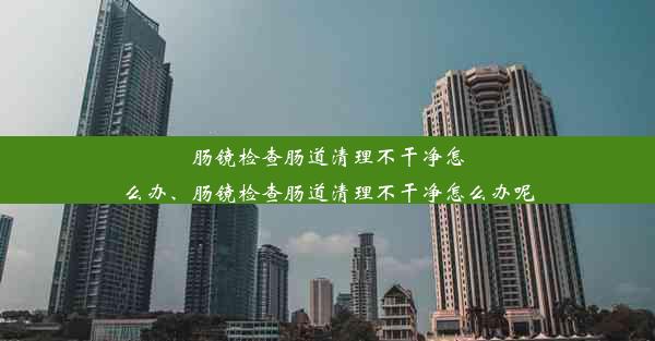 <b>肠镜检查肠道清理不干净怎么办、肠镜检查肠道清理不干净怎么办呢</b>