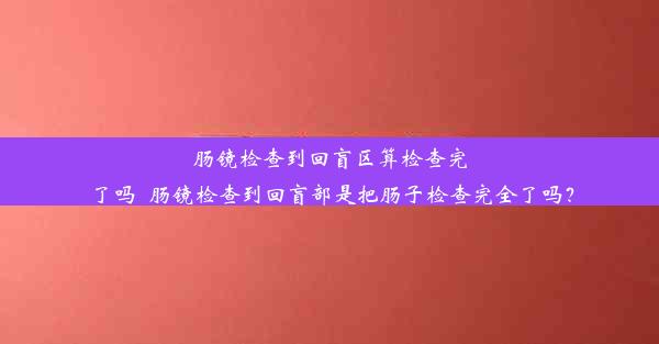 肠镜检查到回盲区算检查完了吗_肠镜检查到回盲部是把肠子检查完全了吗？