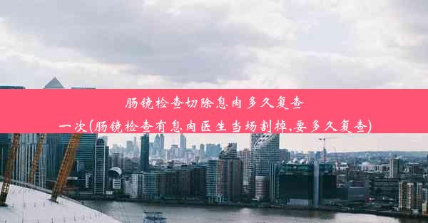 肠镜检查切除息肉多久复查一次(肠镜检查有息肉医生当场割掉,要多久复查)