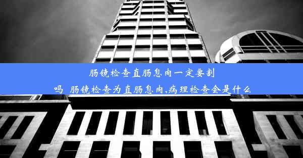 肠镜检查直肠息肉一定要割吗_肠镜检查为直肠息肉,病理检查会是什么